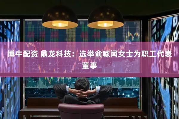 博牛配资 鼎龙科技：选举俞噱闻女士为职工代表董事