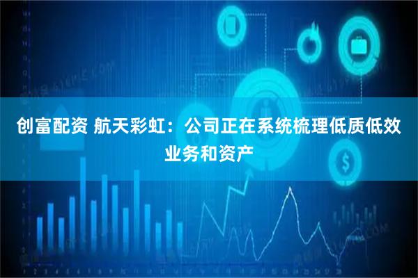 创富配资 航天彩虹：公司正在系统梳理低质低效业务和资产