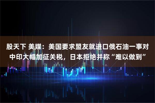 股天下 美媒：美国要求盟友就进口俄石油一事对中印大幅加征关税，日本拒绝并称“难以做到”