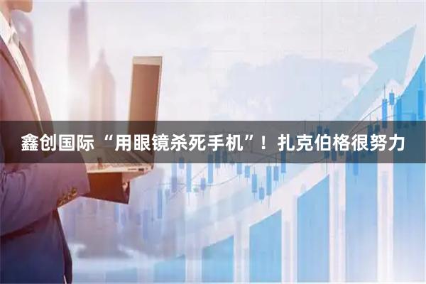 鑫创国际 “用眼镜杀死手机”！扎克伯格很努力