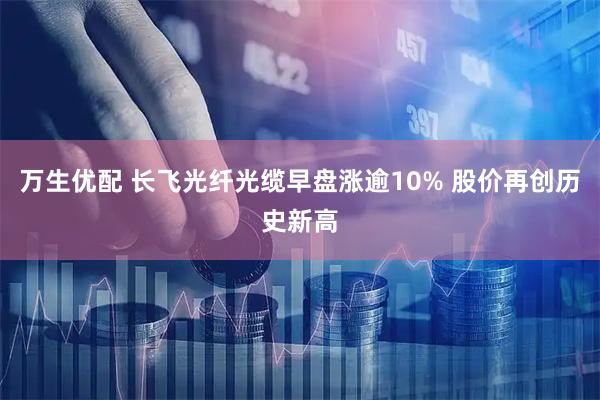 万生优配 长飞光纤光缆早盘涨逾10% 股价再创历史新高