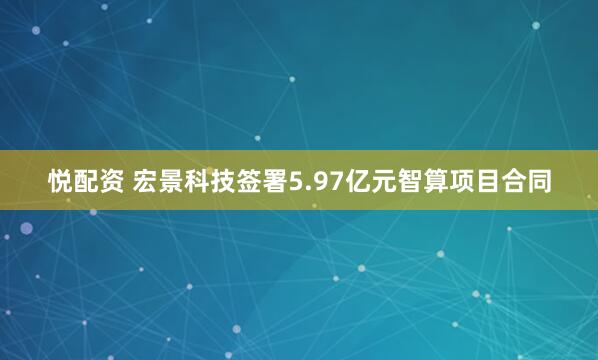 悦配资 宏景科技签署5.97亿元智算项目合同