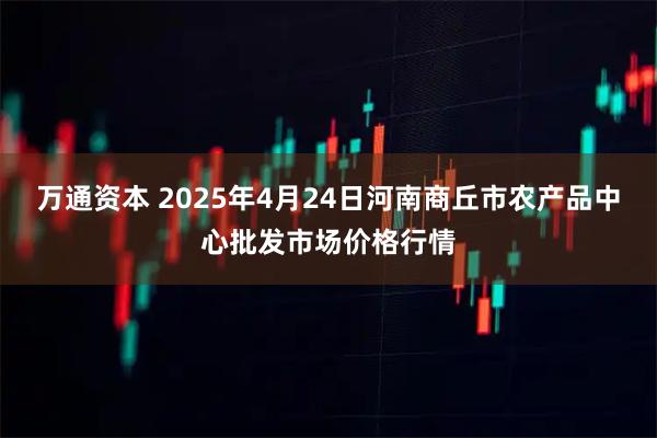 万通资本 2025年4月24日河南商丘市农产品中心批发市场价格行情