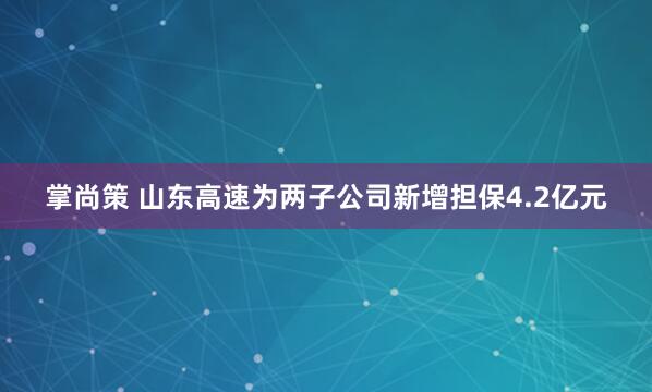 掌尚策 山东高速为两子公司新增担保4.2亿元