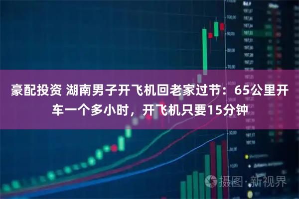 豪配投资 湖南男子开飞机回老家过节：65公里开车一个多小时，开飞机只要15分钟