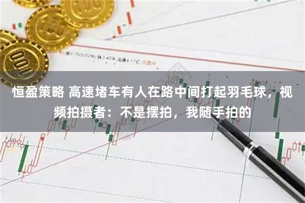 恒盈策略 高速堵车有人在路中间打起羽毛球，视频拍摄者：不是摆拍，我随手拍的