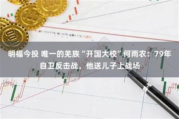 明福今投 唯一的羌族“开国大校”何雨农：79年自卫反击战，他送儿子上战场