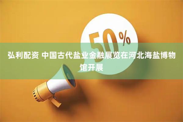 弘利配资 中国古代盐业金融展览在河北海盐博物馆开展