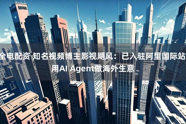 全电配资 知名视频博主影视飓风：已入驻阿里国际站 用AI Agent做海外生意