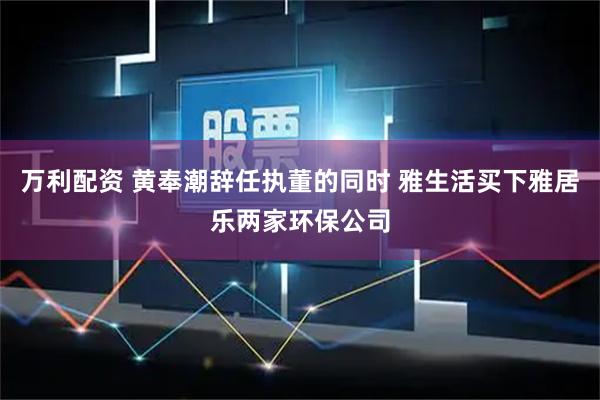 万利配资 黄奉潮辞任执董的同时 雅生活买下雅居乐两家环保公司