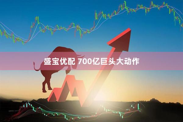 盛宝优配 700亿巨头大动作