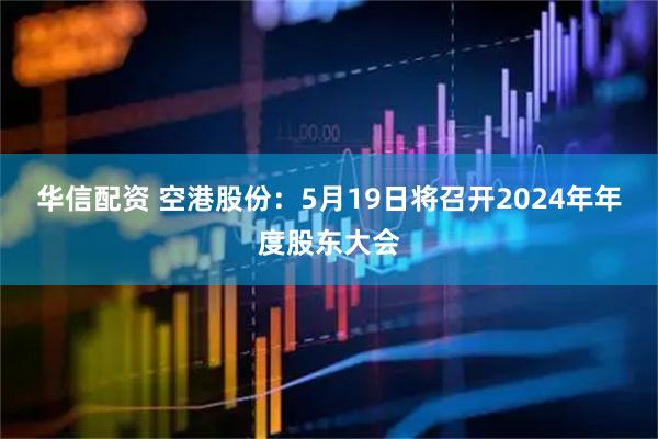 华信配资 空港股份：5月19日将召开2024年年度股东大会