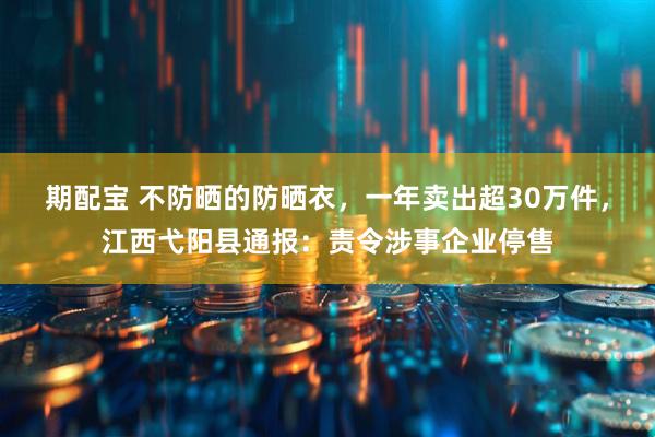 期配宝 不防晒的防晒衣，一年卖出超30万件，江西弋阳县通报：责令涉事企业停售