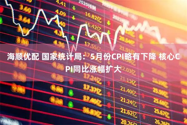海顺优配 国家统计局：5月份CPI略有下降 核心CPI同比涨幅扩大