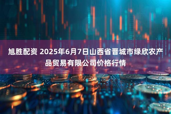 旭胜配资 2025年6月7日山西省晋城市绿欣农产品贸易有限公司价格行情