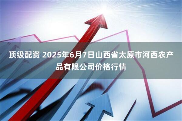 顶级配资 2025年6月7日山西省太原市河西农产品有限公司价格行情