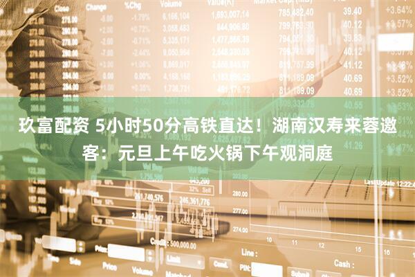 玖富配资 5小时50分高铁直达！湖南汉寿来蓉邀客：元旦上午吃火锅下午观洞庭