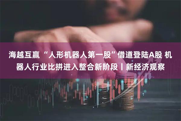 海越互赢 “人形机器人第一股”借道登陆A股 机器人行业比拼进入整合新阶段丨新经济观察