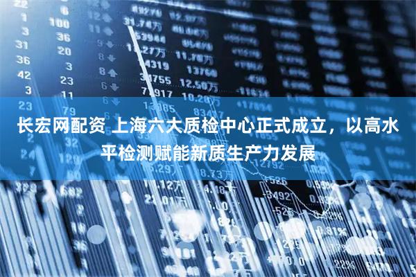 长宏网配资 上海六大质检中心正式成立，以高水平检测赋能新质生产力发展