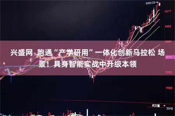 兴盛网  跑通“产学研用”一体化创新马拉松 场景！具身智能实战中升级本领