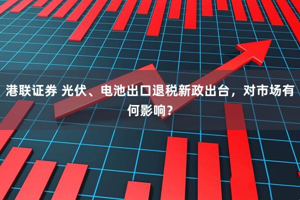 港联证券 光伏、电池出口退税新政出台，对市场有何影响？