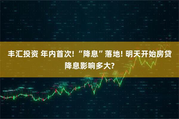 丰汇投资 年内首次! “降息”落地! 明天开始房贷降息影响多大?
