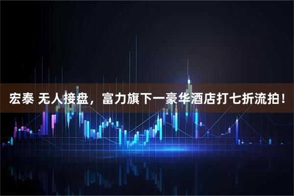 宏泰 无人接盘，富力旗下一豪华酒店打七折流拍！