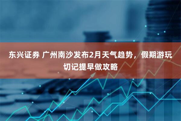东兴证券 广州南沙发布2月天气趋势，假期游玩切记提早做攻略