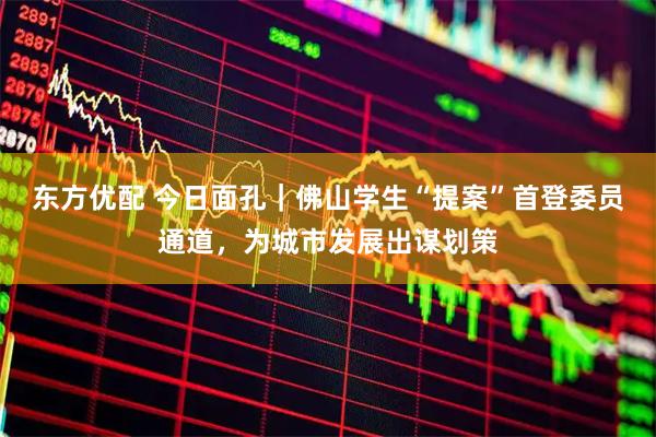 东方优配 今日面孔｜佛山学生“提案”首登委员通道，为城市发展出谋划策