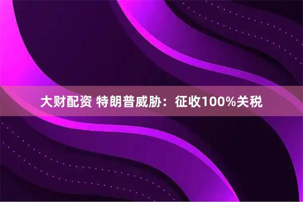 大财配资 特朗普威胁：征收100%关税