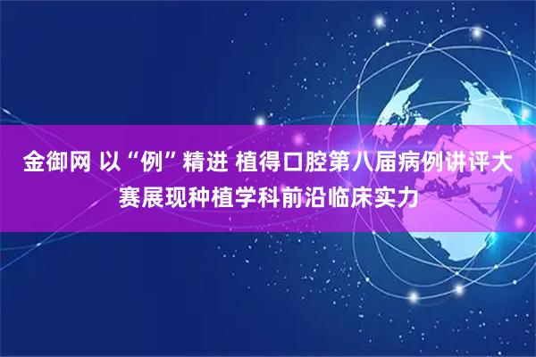 金御网 以“例”精进 植得口腔第八届病例讲评大赛展现种植学科前沿临床实力