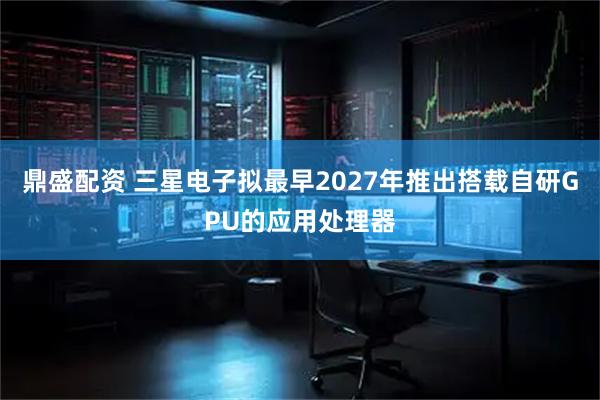 鼎盛配资 三星电子拟最早2027年推出搭载自研GPU的应用处理器