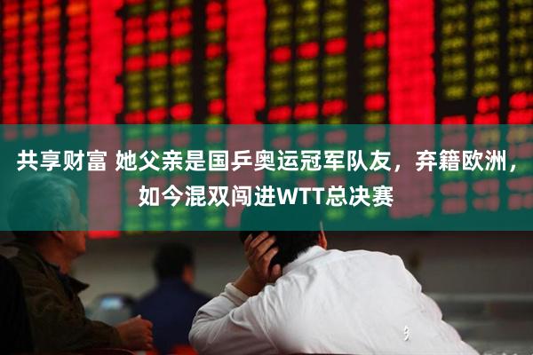 共享财富 她父亲是国乒奥运冠军队友，弃籍欧洲，如今混双闯进WTT总决赛
