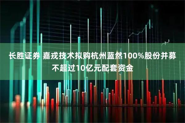 长胜证券 嘉戎技术拟购杭州蓝然100%股份并募不超过10亿元配套资金