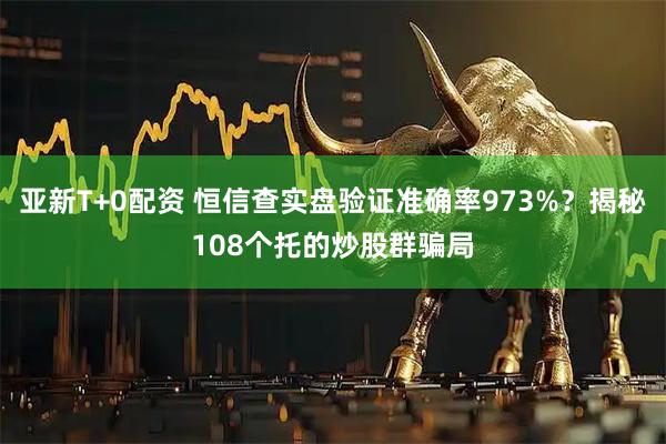 亚新T+0配资 恒信查实盘验证准确率973%？揭秘108个托的炒股群骗局