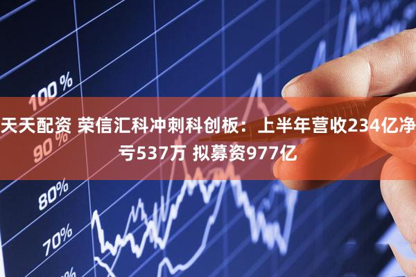 天天配资 荣信汇科冲刺科创板：上半年营收234亿净亏537万 拟募资977亿
