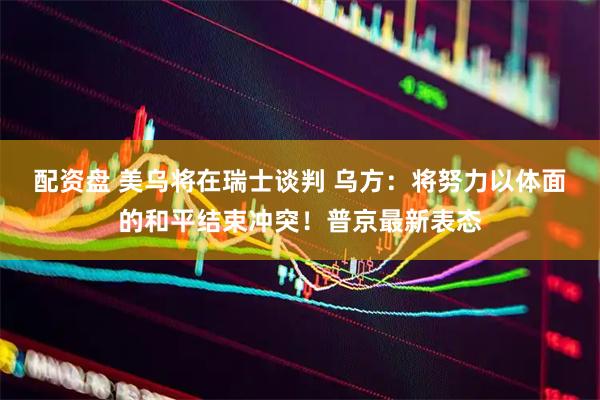 配资盘 美乌将在瑞士谈判 乌方：将努力以体面的和平结束冲突！普京最新表态