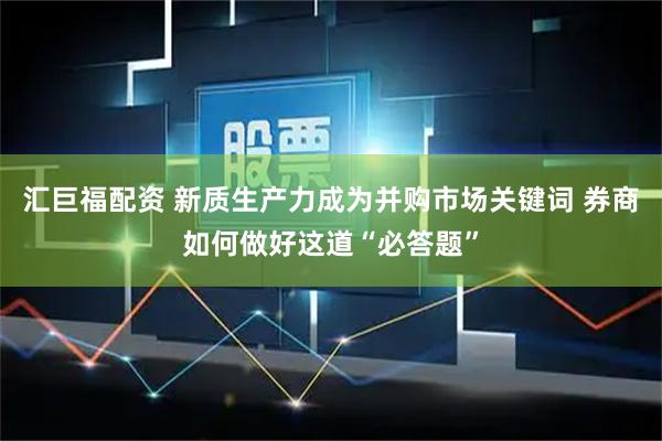 汇巨福配资 新质生产力成为并购市场关键词 券商如何做好这道“必答题”