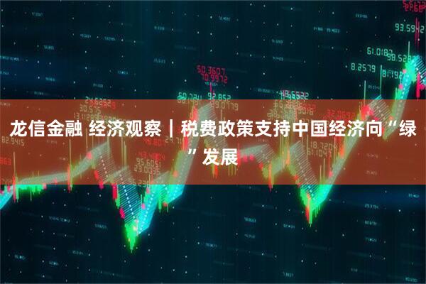 龙信金融 经济观察｜税费政策支持中国经济向“绿”发展