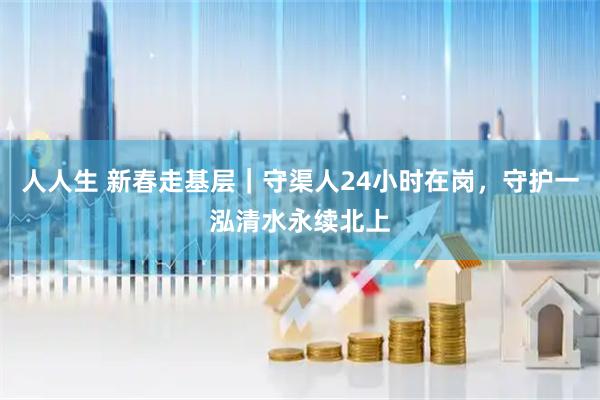 人人生 新春走基层｜守渠人24小时在岗，守护一泓清水永续北上