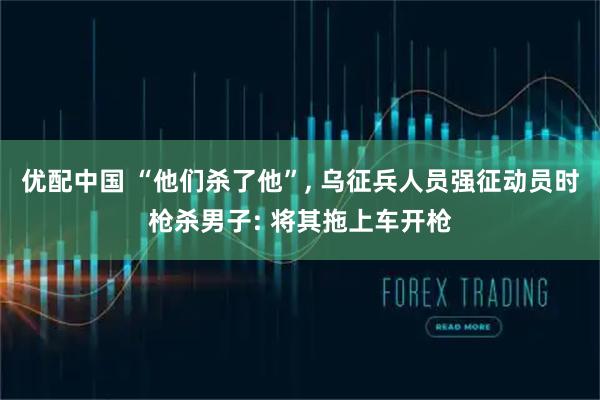 优配中国 “他们杀了他”, 乌征兵人员强征动员时枪杀男子: 将其拖上车开枪