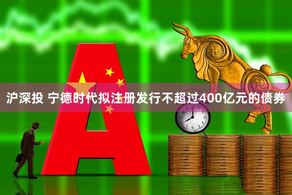 沪深投 宁德时代拟注册发行不超过400亿元的债券