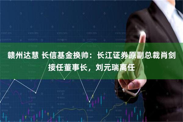 赣州达慧 长信基金换帅：长江证券原副总裁肖剑接任董事长，刘元瑞离任