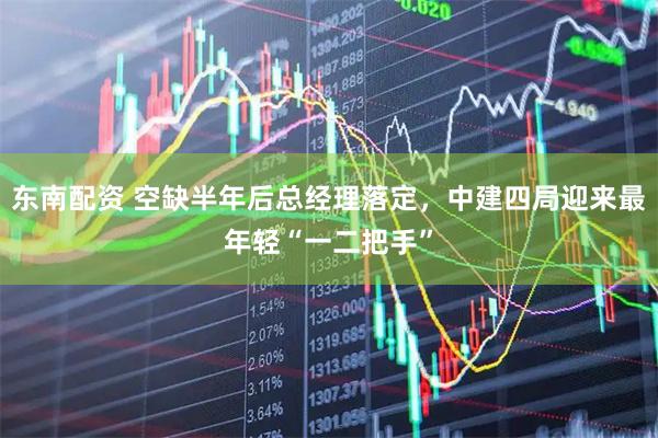 东南配资 空缺半年后总经理落定，中建四局迎来最年轻“一二把手”