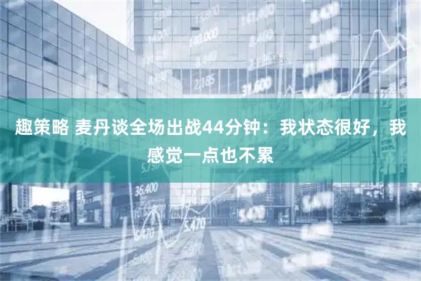 趣策略 麦丹谈全场出战44分钟：我状态很好，我感觉一点也不累